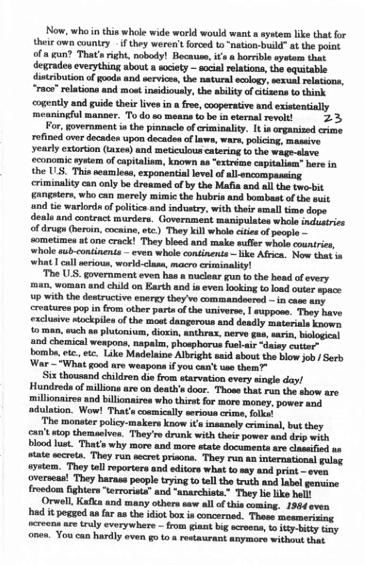 Now, who in this whole wide world would want a system like that for their own country - if they weren’t forced to “nation-build” at the point of a gun? That’s right, nobody! Bocause, it’s a horrible aystom that degrades everything about a society — social relations, the equitable dintribution of gooda and services, the natural ecology, sexual relations, “race” relations and most insidiously, the ability of citizens to think cogently and guide their lives in a free, cooperative and existentially meaningful manner. To do so means to be in eternal revolt! 23  For, government ia the pinnacle of criminality. It is organized crime refined over decaden upon decadea of laws, wars, policing, massive yearly extortion (taxes) and meticulous catering to the wage-slave economic system of capitalism, known as “extréme capitalism” here in the U.S. Thia scamless, exponential level of all-encompassing criminality can only be dreamed of by the Mafia and all the two-bit gangsters, who can merely mimic the hubris and bombast of the suit and tie warlorda of politics and industry, with their small time dope deals and contract murders. Government manipulates whole industries of drugs (heroin, cocaine, etc.) They kill whole cities of people — sometimes at one crack! They bleed and make suffer whole countries, whole sub-continents — even whole continents — like Africa. Now that is what I call serious, world-class, macro criminality!  The U.S. government even has a nuclear gun to the head of every man, woman and child on Earth and is even looking to load outer space up with the destructive energy they’ve commandeered — in case any creatures pop in from other parta of the universe, I suppoce. They have exclusive stockpiles of the moet dangerous and deadly materials known to man, such as plutonium, dioxin, anthrax, nerve gas, sarin, biological and chemical weapons, napalm, phosphorus fuel-air “daisy cutter” bomba, etc., etc. Like Madelaine Albright said about the blow job / Serb ‘War — “What good are weapona if you can’t use them?"  Six thousand children die from atarvation every single day/ Hundreds of millions are on death’a door. Thoee that run the show are ‘millionaires and billionaires who thirst for more money, power and adulation. Wow! That’s cosmically serious crime, folka!  The monster policy-makers know it’s insanely criminal, but they can’t stop themaelven. They’re drunk with their power and drip with blood lust. That’s why more and more state documents are classified as state secreta. They run secret prisons. They run an international gulag system. They tell reporters and editors what to say and print — even overseas! They harass people trying to tell the truth and label genuine freedom fighters “terrorists” and “anarchists.” They lie like hell!  Orwell, Kafka and many others saw all of this coming. 1984 even had it pegged as far as the idiot box is concerned. These mesmerizing acreens are truly everywhere — from giant big ecreens, o itty-bitty tiny ones. You can hardly even go to a restaurant anymore without that  
